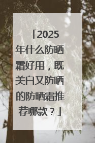 2025年什么防晒霜好用，既美白又防晒的防晒霜推荐哪款？