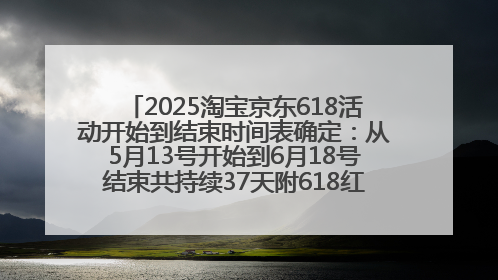 2025淘宝京东618活动开始到结束时间表确定：从5月13号开始到6月18号结束共持续37天附618红包口令及选购攻略一览