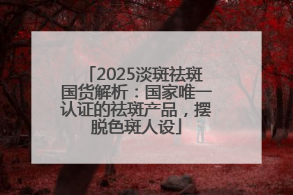 2025淡斑祛斑国货解析：国家唯一认证的祛斑产品，摆脱色斑人设