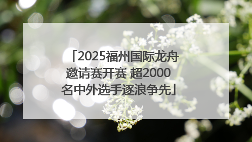 2025福州国际龙舟邀请赛开赛 超2000名中外选手逐浪争先
