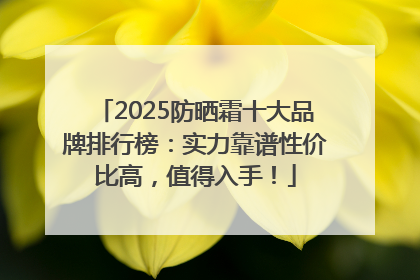 2025防晒霜十大品牌排行榜：实力靠谱性价比高，值得入手！
