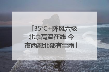 35℃+阵风六级 北京高温在线 今夜西部北部有雷雨