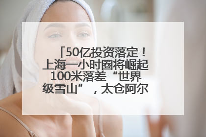 50亿投资落定！上海一小时圈将崛起100米落差“世界级雪山”，太仓阿尔卑斯二期重磅开工