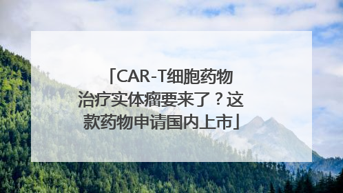 CAR-T细胞药物治疗实体瘤要来了？这款药物申请国内上市