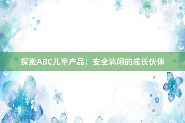 探索ABC儿童产品：安全清闲的成长伙伴